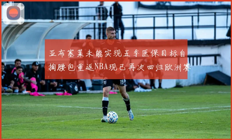 亚布塞莱未能实现五季医保目标自掏腰包重返NBA现已再次回归欧洲赛场