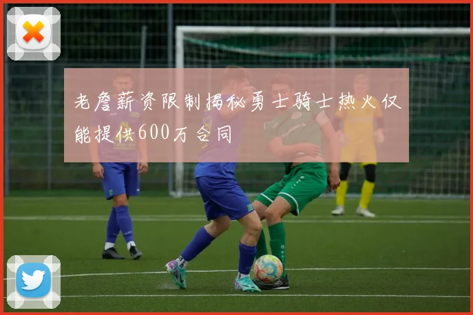 老詹薪资限制揭秘勇士骑士热火仅能提供600万合同