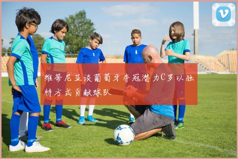 维蒂尼亚谈葡萄牙夺冠潜力C罗以独特方式贡献球队