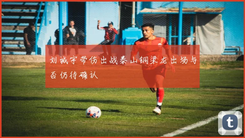 刘诚宇带伤出战泰山铜梁龙出场与否仍待确认