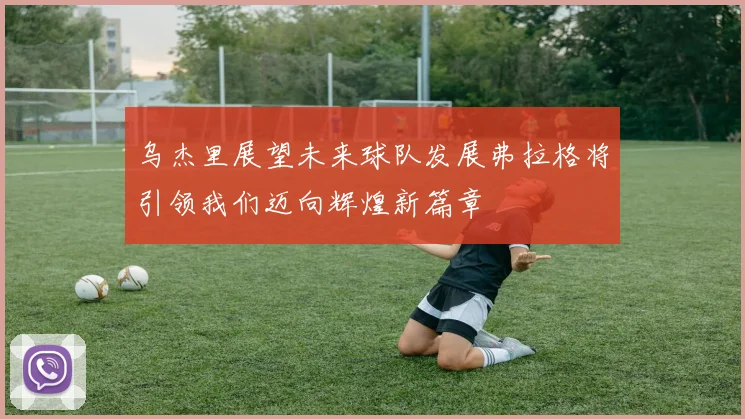 乌杰里展望未来球队发展弗拉格将引领我们迈向辉煌新篇章
