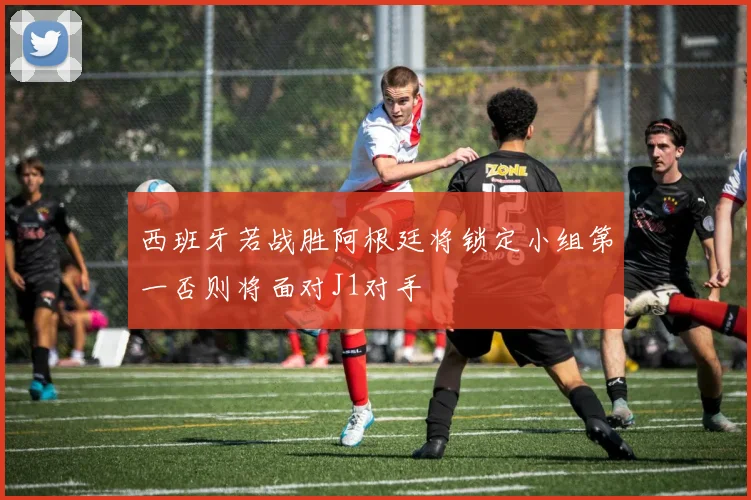 西班牙若战胜阿根廷将锁定小组第一否则将面对J1对手
