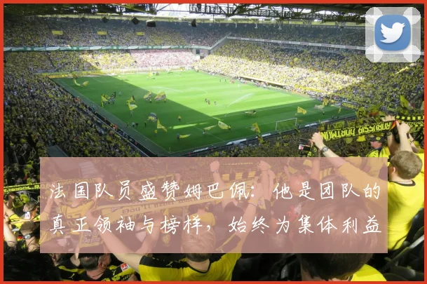 法国队员盛赞姆巴佩：他是团队的真正领袖与榜样，始终为集体利益考虑