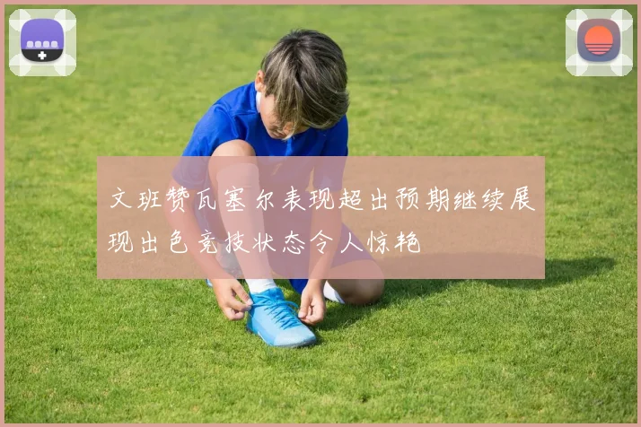 文班赞瓦塞尔表现超出预期继续展现出色竞技状态令人惊艳