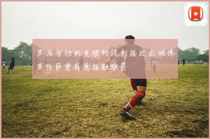 罗马与切利克续约谈判接近成功佛罗伦萨曾有意接触球员