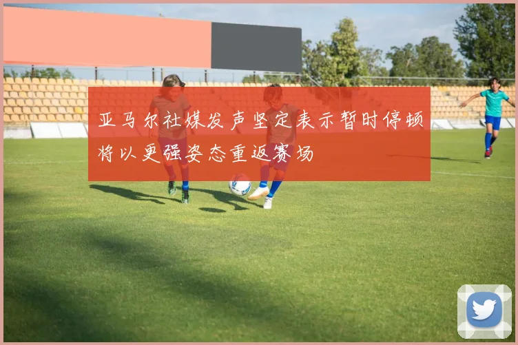 亚马尔社媒发声坚定表示暂时停顿将以更强姿态重返赛场