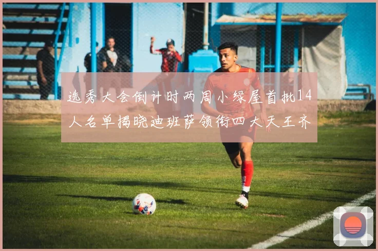 选秀大会倒计时两周小绿屋首批14人名单揭晓迪班萨领衔四大天王齐聚