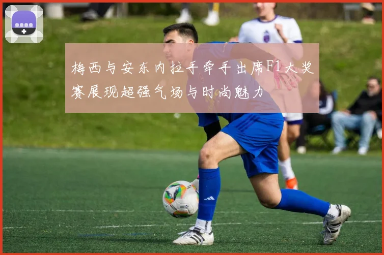 梅西与安东内拉手牵手出席F1大奖赛展现超强气场与时尚魅力