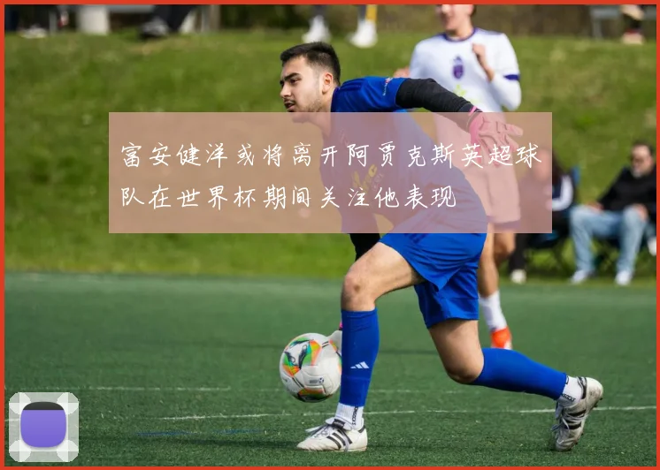 富安健洋或将离开阿贾克斯英超球队在世界杯期间关注他表现