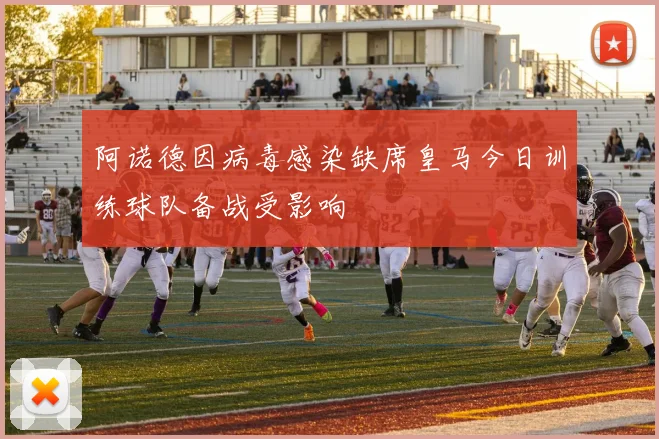 阿诺德因病毒感染缺席皇马今日训练球队备战受影响