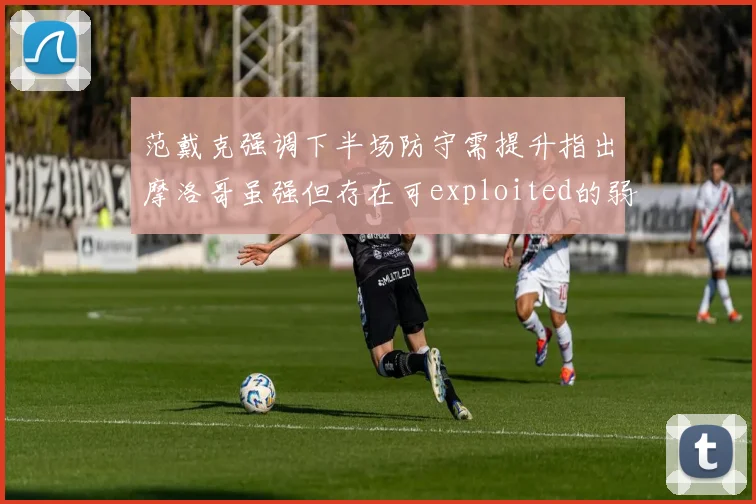范戴克强调下半场防守需提升指出摩洛哥虽强但存在可exploited的弱点