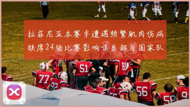拉菲尼亚本赛季遭遇频繁肌肉伤病缺席24场比赛影响俱乐部与国家队表现
