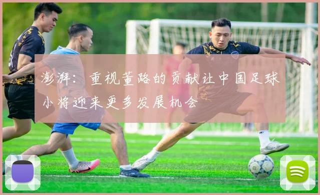 澎湃：重视董路的贡献让中国足球小将迎来更多发展机会
