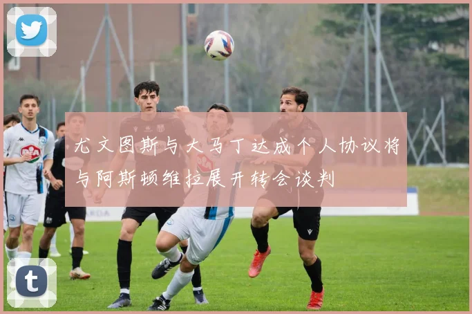 尤文图斯与大马丁达成个人协议将与阿斯顿维拉展开转会谈判