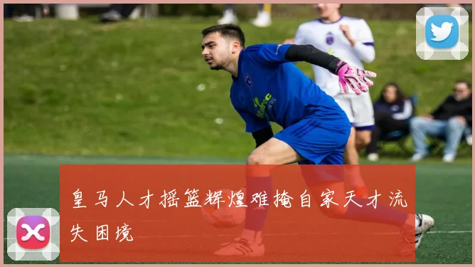 皇马人才摇篮辉煌难掩自家天才流失困境