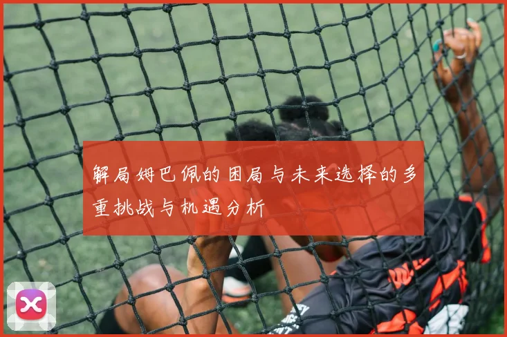 解局姆巴佩的困局与未来选择的多重挑战与机遇分析