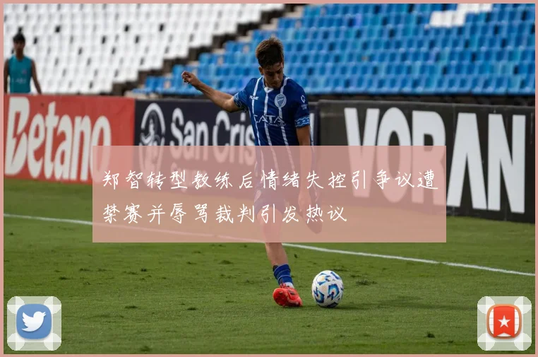 郑智转型教练后情绪失控引争议遭禁赛并辱骂裁判引发热议
