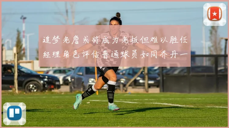 追梦老詹或将成为老板但难以胜任经理角色评估普通球员如同乔丹一样复杂