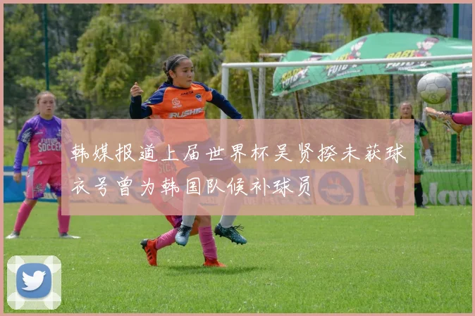 韩媒报道上届世界杯吴贤揆未获球衣号曾为韩国队候补球员