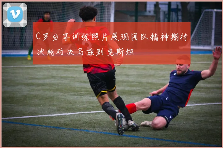 C罗分享训练照片展现团队精神期待次轮对决乌兹别克斯坦