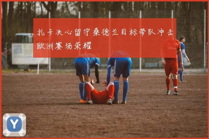 扎卡决心留守桑德兰目标带队冲击欧洲赛场荣耀